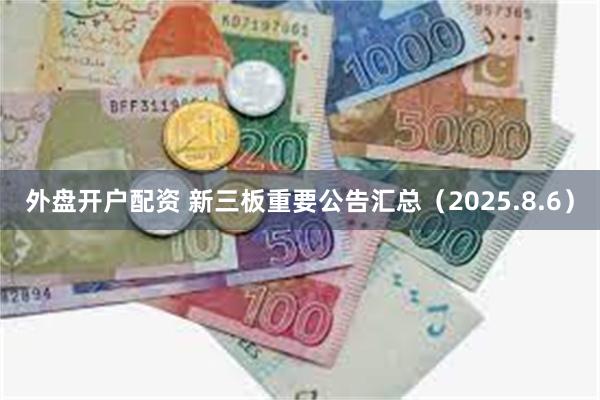 外盘开户配资 新三板重要公告汇总（2025.8.6）