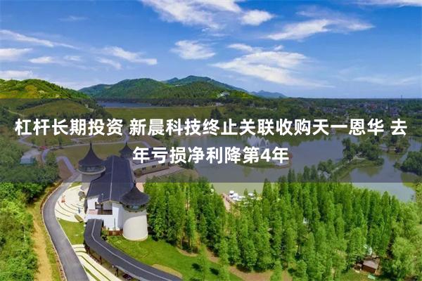 杠杆长期投资 新晨科技终止关联收购天一恩华 去年亏损净利降第4年