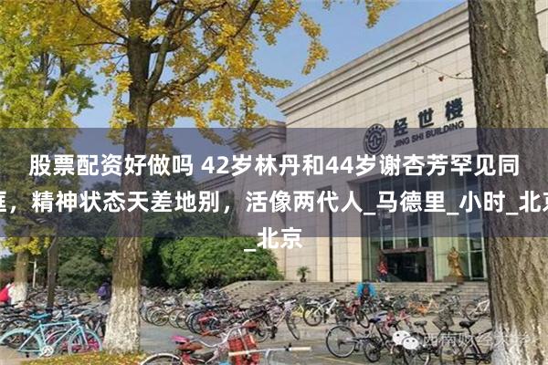 股票配资好做吗 42岁林丹和44岁谢杏芳罕见同框，精神状态天差地别，活像两代人_马德里_小时_北京