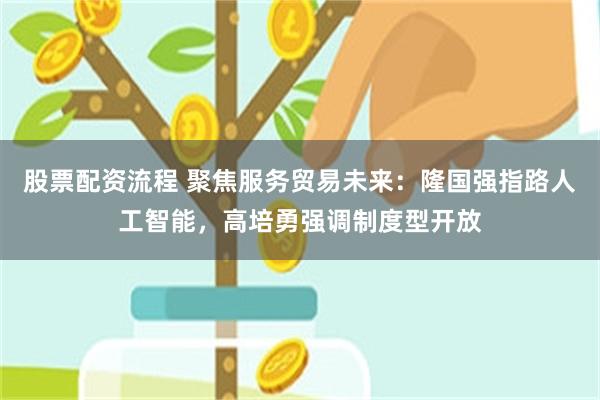 股票配资流程 聚焦服务贸易未来：隆国强指路人工智能，高培勇强调制度型开放