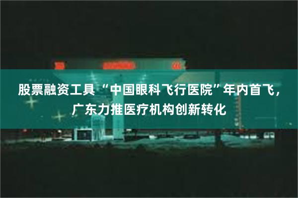 股票融资工具 “中国眼科飞行医院”年内首飞，广东力推医疗机构创新转化