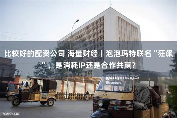 比较好的配资公司 海量财经丨泡泡玛特联名“狂飙”，是消耗IP还是合作共赢？