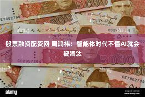 股票融资配资网 周鸿祎：智能体时代不懂AI就会被淘汰