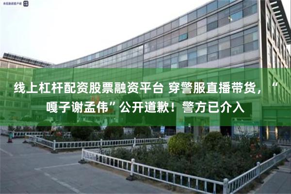 线上杠杆配资股票融资平台 穿警服直播带货，“嘎子谢孟伟”公开道歉！警方已介入