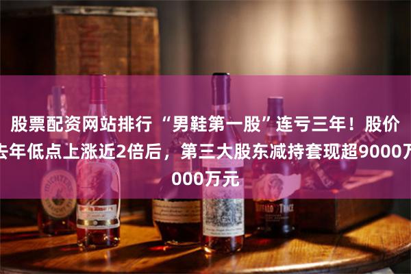股票配资网站排行 “男鞋第一股”连亏三年！股价较去年低点上涨近2倍后，第三大股东减持套现超9000万元